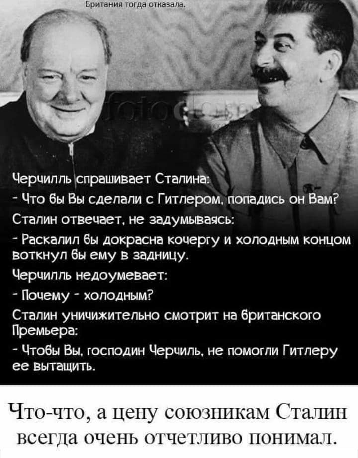 в 1 Черчилль спрашивает Сталина Что бы Вы сделали с Гитлером питались он Вам Сталин отвечает не задумываясь Раскалил бы докрасна кочергу и холслным концом воткнул бы ему в задницу Черчилль недоумевает Почему холодным Сталин уницижительно смотрит на брипнскою Премьера Чтобы Вы господин Черчиль не помогли Гитлеру ее вытащить Чнъчш 11 цену виновникам 11ш НСШДГА1Чс11101ЧС1П01111НГ1