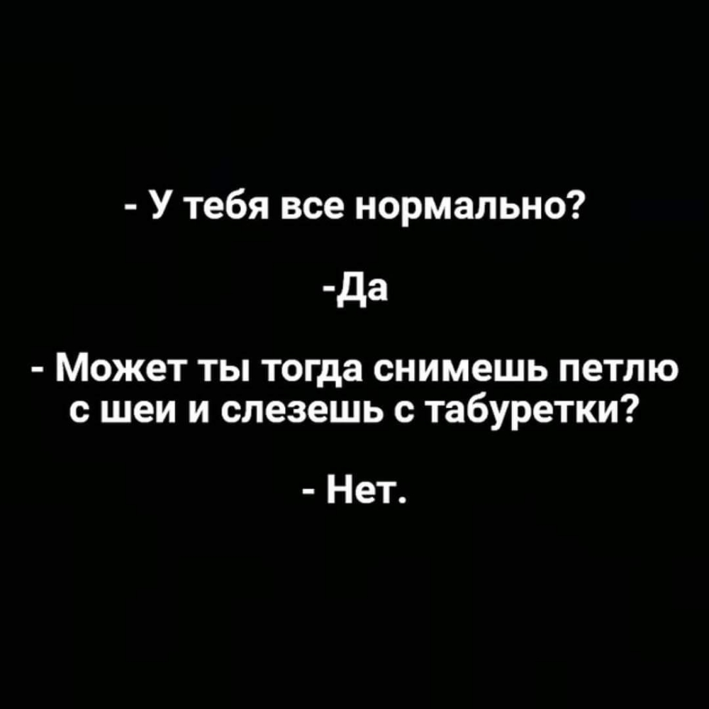У тебя все нормально да Может ты тогда снимешь петлю с шеи и слезешь с табуретки Нет