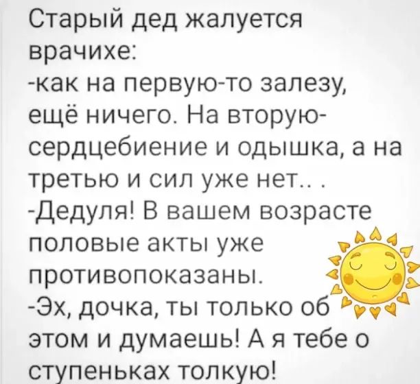 Старый дед жалуется врачихе как на первую то залезу ещё ничего На вторую сердцебиение и одышка а на третью и сил уже нет Дедупя В вашем возрасте половые акты уже противопоказаны Эх дочка ты только 06 этом и думаешь А я тебе о ступеньках тонкую