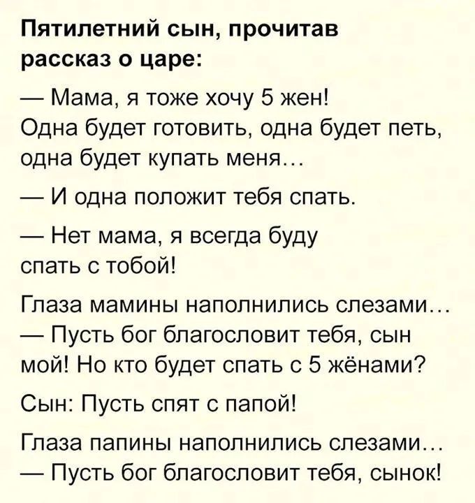 Пятилетний сын прочитав рассказ о царе Мама я тоже хочу 5 жен Одна будет готовить одна будет петь одна будет купать меня И одна положит тебя спать Нет мама я всегда буду спать с тобой Глаза мамины наполнились слезами Пусть бог благословит тебя сын мой Но кто будет спать с 5 жёнами Сын Пусть спят с папой Глаза папины наполнились слезами Пусть бог благословит тебя сынок