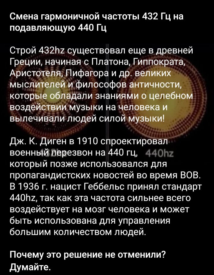 Смена гармоничной частоты 432 Гц на подавляющую 440 Гц Строй 432111 существовал еще в древней Греции начиная с Платона Гип ата _Лифагора и др _ Дж К диген в 1910 спроект военнЫйВВиезвон на 440 ГЦ 440111 который позже использовался для пропагандистских новостей во время ВОВ Е 1936 г нацист Геббельс принял стандарт 44011 так как эта частота сильнее всего воздействует на мозг человека и может быть ис