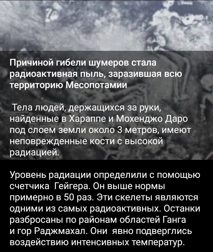 ж д Причиндй гибели шумеров тп радиоактивная пыль заразившая всю территорию Месопотамии Тела людей держащихся за руки найденные в Хараппе и Мохенджо даре под слоем земли около 3 метров имеют неповрежденные кости высакой радиацией Уровень радиации определили с помощью счетчика Гейгера Он выше нормы примерно в 50 раз Эти скелеты являются одними из самых радиоактивных Останки разбросаны по районам об