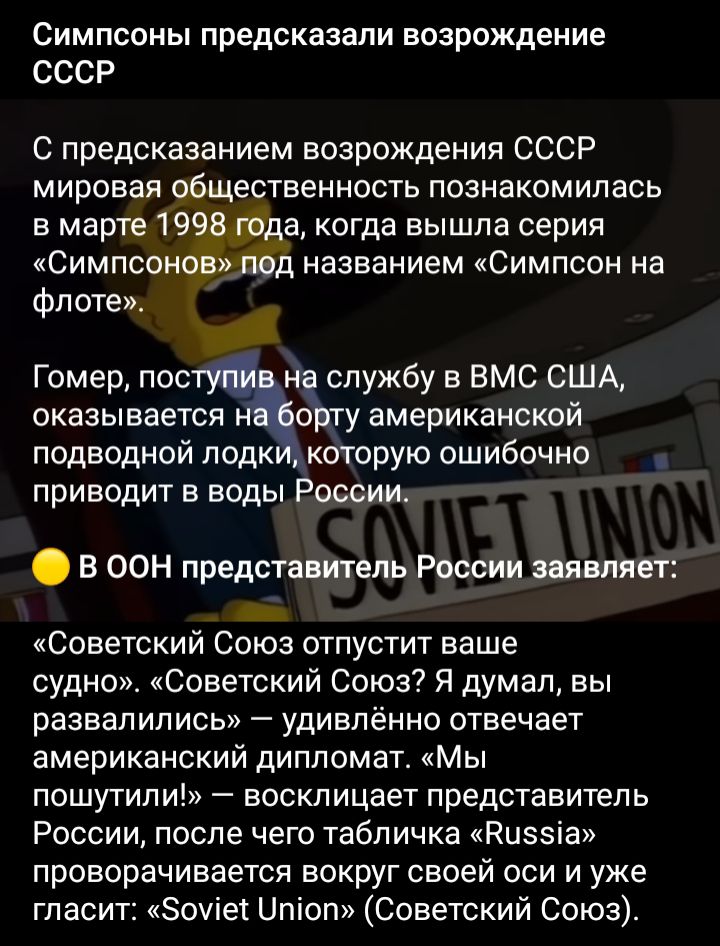 Симпсоны предсказали возрождение СССР С предсказанием возрождения СССР мировая общественность познакомилась в марте 1998 года когда вышла серия Симпсонов под названием Симпсон на флоте Гомер пост на службу в ВМС США оказывается нЁёорту американской подводной подк которую ошибочно приводит в воды России В ООН предстоятель России заявляет Советский Союз отпустит ваше судно Советский Союз Я думал вы 