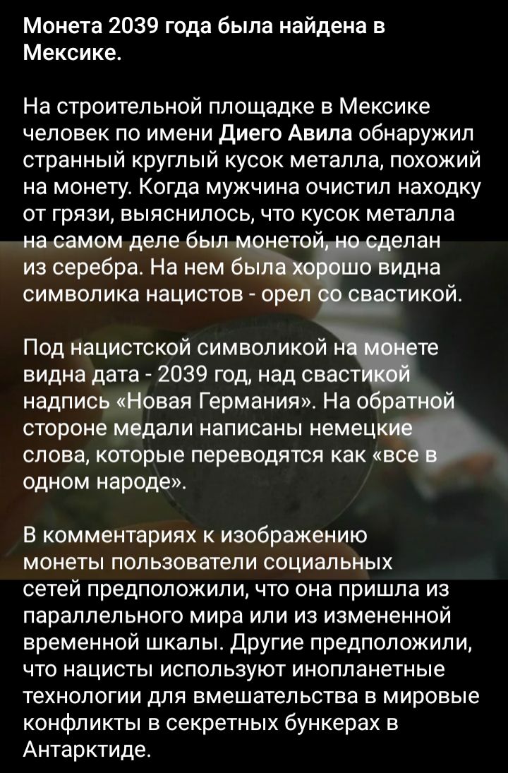 Монета 2039 года была найдена в Мексике На строительной площадке в Мексике человек по имени диего Авила обнаружил странный круглый кусок металла похожий на монету Когда мужчина очистил находку от грязи выяснилось что кусок металла на самом деле был _ нето елан из серебра На нем вы о видна символика нацистов орел тикой Под нацистской символикой те видна дата 2039 год над сваст надпись Новая Германи