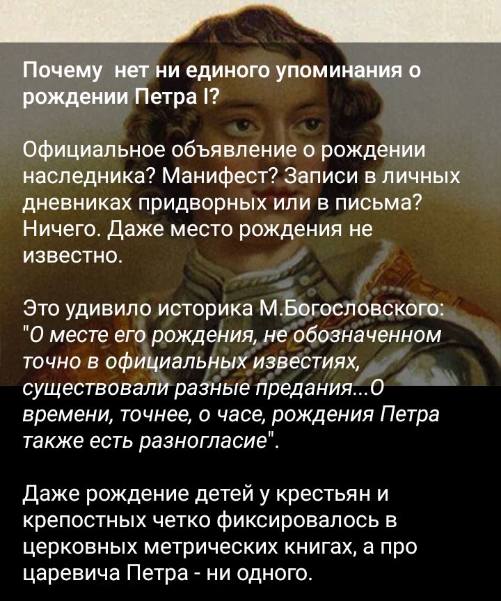 Почему нет ни единого упоминоиияо 51 Петра Официальное объявление о рождении наследника Манифест Записи в личных дневниках придворных или в письма Ничего Даже место рождения не известно Это удивило историка МЁогосповского 0 месте его рождения не обозначенном точно в официальных иэвестиях существовали разные предания О времени точнее о часе рождения Петра также есть разногласие даже рождение детей 