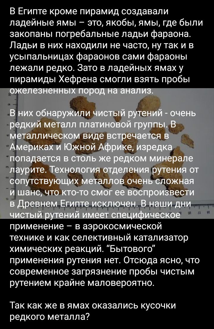 В Египте кроме пирамид создавали падейные ямы это якобы ямы где были закопаны погребальные ладьи фараона Ладьи в них находили не часто ну так и в усыпальницах фараонов сами фараоны пежапи редко Зато в падейных ямах у пирамиды Хефрена смогли взять пробы применение в аэрокосмической технике и как селективный катализатор химических реакций Бытового применения рутения нет Отсюда ясно что современное з