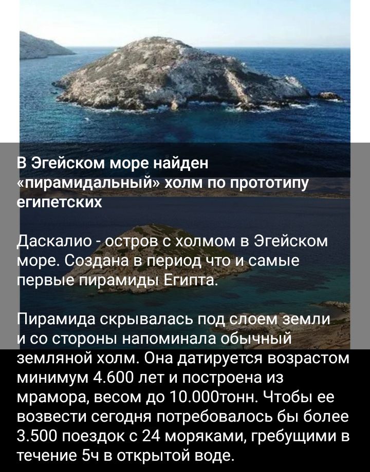 Эгейском море найден пирамидальнь холм по прототипу гипетских аскапио остров с холмом в Эгейским оре Создана в период что и самые ервые пирамиды Египта ирамида скрывалась под слоем земли со стороны напоминала збычный земляной холм Она датируется возрастом минимум 4600 лет и построена из мрамора весом до 10000тонн Чтобы ее возвести сегодня потребовалось бы более 3500 поездок с 24 моряками гребущими