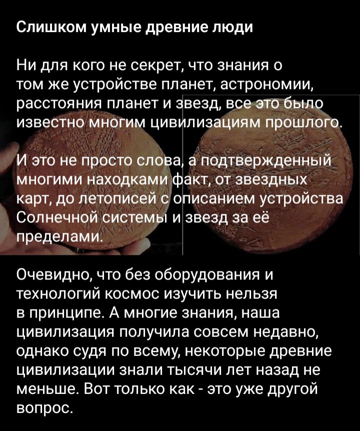Слишком умные древние люди Ни для кого не секрет что знания о том же устройстве планет астрономии расстояния планет и звезд всшоіьшо известно многим цивилизациям прошлого И это не просто он а а подтвержденный многими находквм Факт от звездных карт до летописей описанием устройства Солнечной систем и звезд за её пределами Очевидно что без оборудования и технологий космос изучить нельзя в принципе А