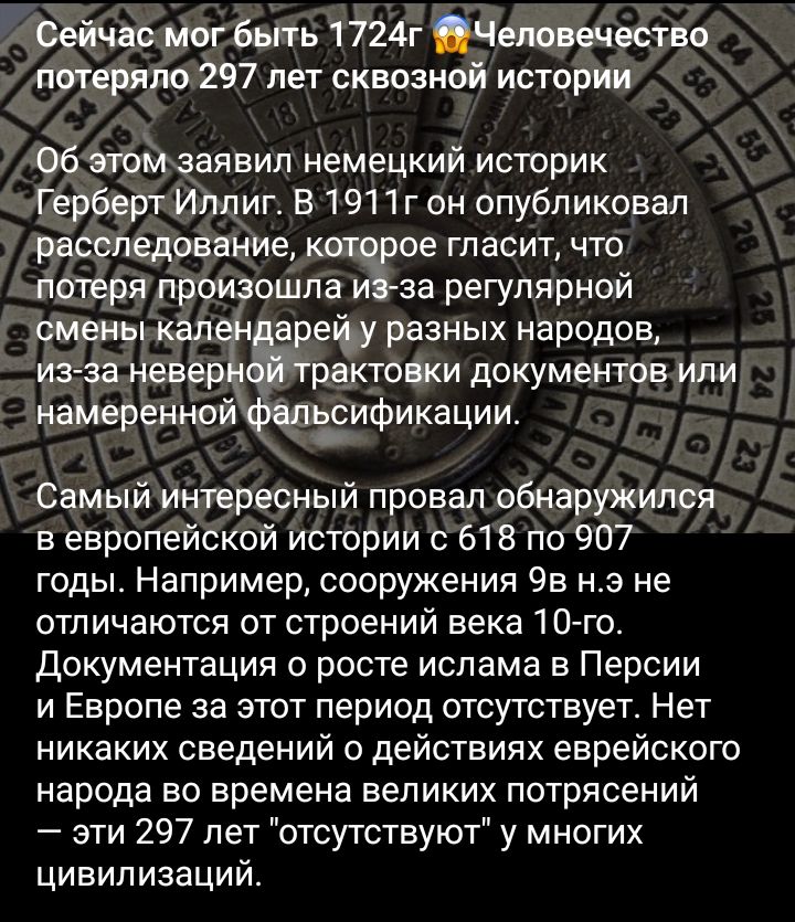 Сейчас мог быть 1724г Человечество потеряло 297 лет сквозной истории 06 атомзаявил немецкий историк Герберт Илпиг В 1911г он опубликовал расследование кот рое гласит что потеря произошла за регулярной смены кал арену разных народов из за невер рактовки документов или намеренноифеппіэификации Самый интересный провал обнаружился в европейской истории с 618 по 907 годы Например сооружения 95 нэ не от