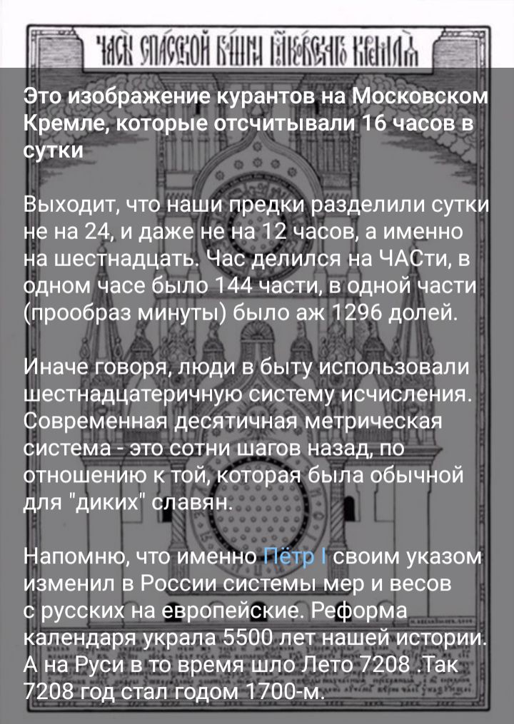 Это изображение курантов на Московском Кремле которые отсчитывали 16 часов в сутки Выходит что наши предки разделили сутки не на 24 и даже не на 12 часов а именно на шестнадцать Час делился на ЧАСТИ в одном часе было 144 части в одной части прообраз минуты было аж1296 долей Иначе говоря люди в быту использовали шестнадцатеричную систему исчисления Современная десятичная метрическая система _ это с