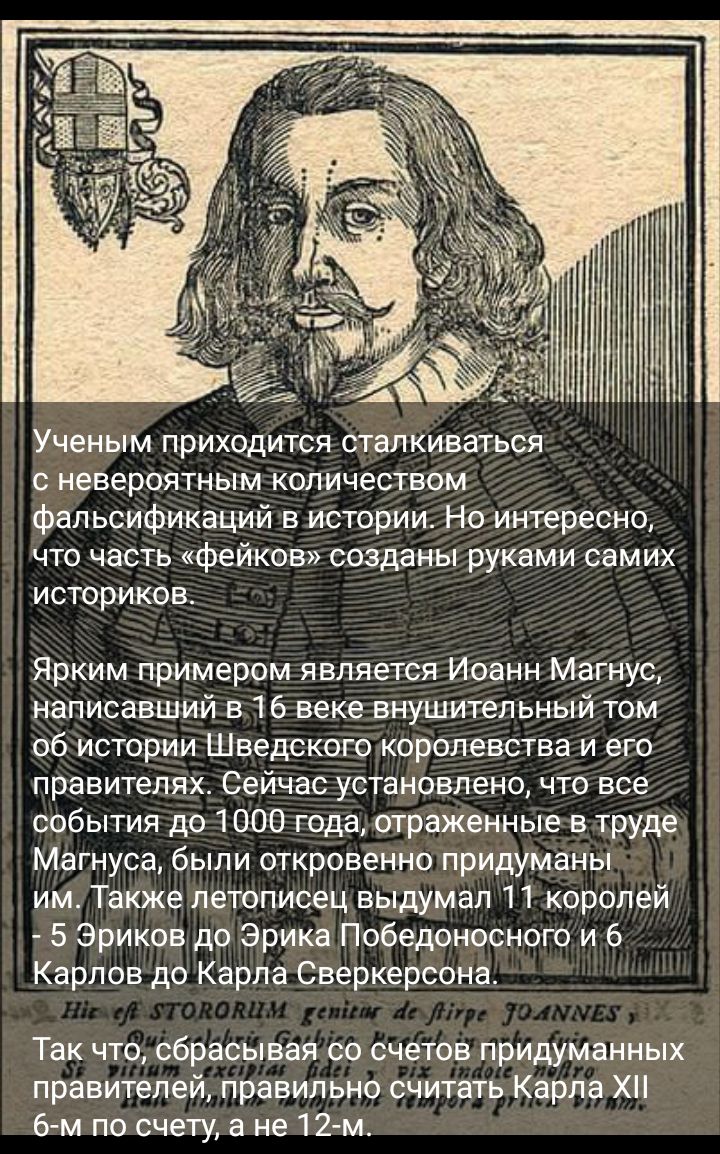 Ученым приходится сталкиваться невероятным количеством фальсификаций в истории Но интересно что часть фейков созданы руками самих историков Ярким примером является Иоанн Магнус написавший в 16 веке внушительный том об истории Шведского королевства и его правителях Сейчас установлено что все события до 1000 года отраженные в труде Магнуса были откровенно придуманы им Также летописец выдумал 11 коро
