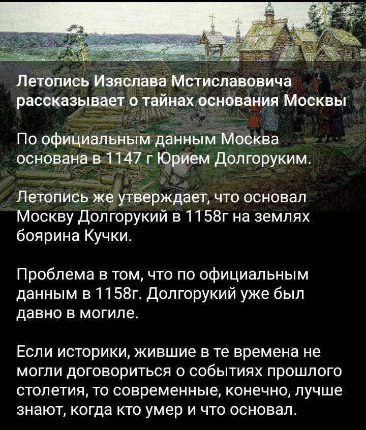 Летопись Изямана Мстиславовича рассказывай 0 типах основания Москвы По официалчным данныйМосква основаноёпт г долюруким Летопись жёутверждает что основал Москву допгорукий в1158г на землях боярина Кучки Проблема в том что по официальным данным в1158гДопгорукий уже был давно в могиле Если историки жившие в те времена не могли договориться о событиях прошлого столетия то современные конечно лучше зн