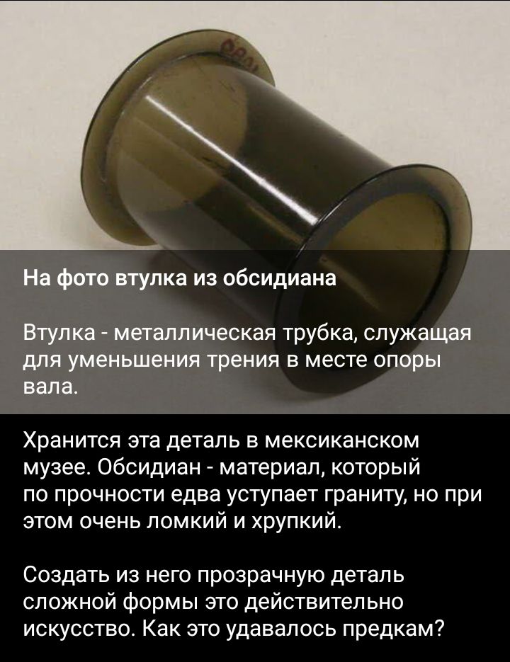 На фото втулка из обсидиана Втулка металлическая трубка служащая для уменьшения трения в месте опоры вала Хранится эта деталь в мексиканском музее Обсидиан _ материал который по прочности едва уступает граниту но при этом очень помкий и хрупкий Создать из него прозрачную деталь сложной формы это действительно искусство Как это удавалось предкам