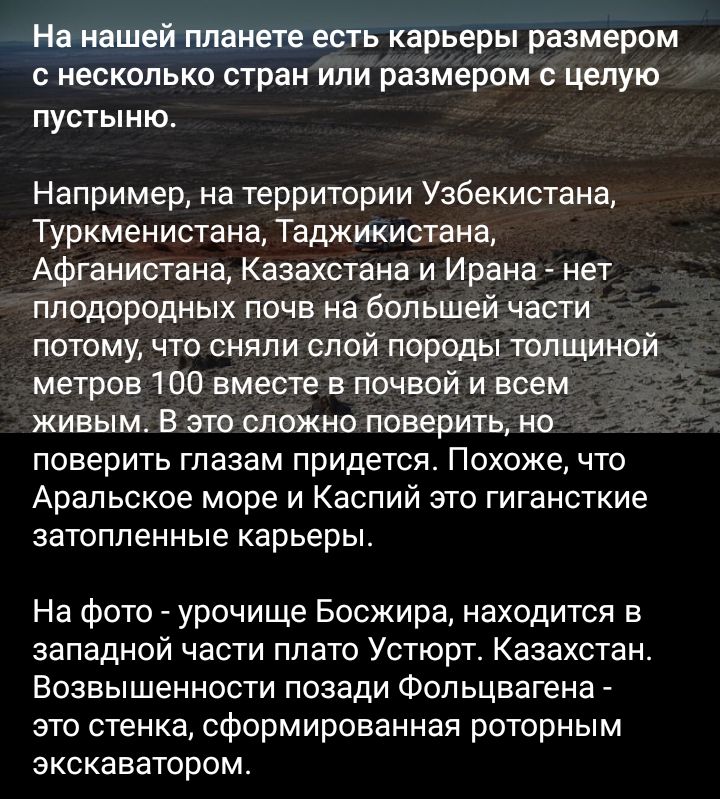 На нашей планете есть карьеры размером НЕСКОЛЬКО стран ИЛИ размером С целую пустыню Например на территории Узбекистана Туркменистана Таджикистана Афганистана Казахстана и Ирана нет плодородных почв на большей части потому что сняли спой породы толщиной метров 100 вместе в почвой и всем живым В это сложно поверить но поверить глазам придется Похоже что Аральское море и Каспий это гигансткие затопле