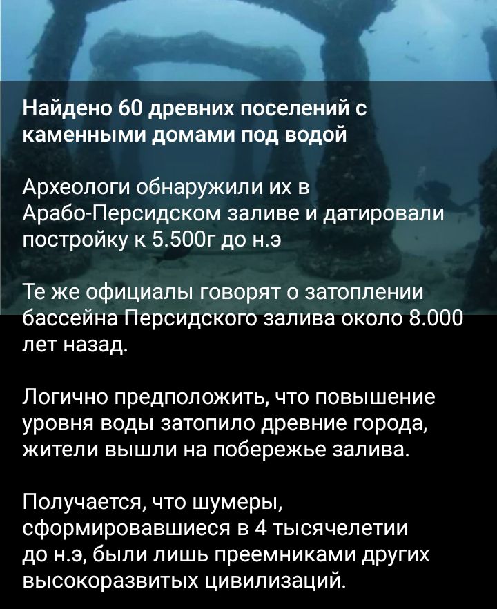 Найдено 60 древних поселений с каменными домами под водой Археологи обнаружили их в АрабоПерсидском заливе и датировали постройку к 5500г до нэ Те же официалы говорят затоплении бассейна Персидского залива около 8000 ЛЕТ назад Логично предположить что повышение уровня воды затопилодревние города жители вышли на побережье залива Получается что шумеры сформировавшиеся в 4 тысячелетии до нэ были лишь