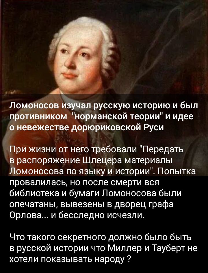русскую историю и был Ънормаиской теории и идее ве дорюриковской Руси Ёжизни от него требовали Передать споряжение Шлецера материалы омоносова по языку и истории Попытка провалилась но после смерти еся библиотека и бумаги Ломоносова были опечатаны вывезены в дворец графа Орлова и бесследно исчезли Что такого секретного должно было быть в русской истории что Миллер и Тауберт не хотели показывать на