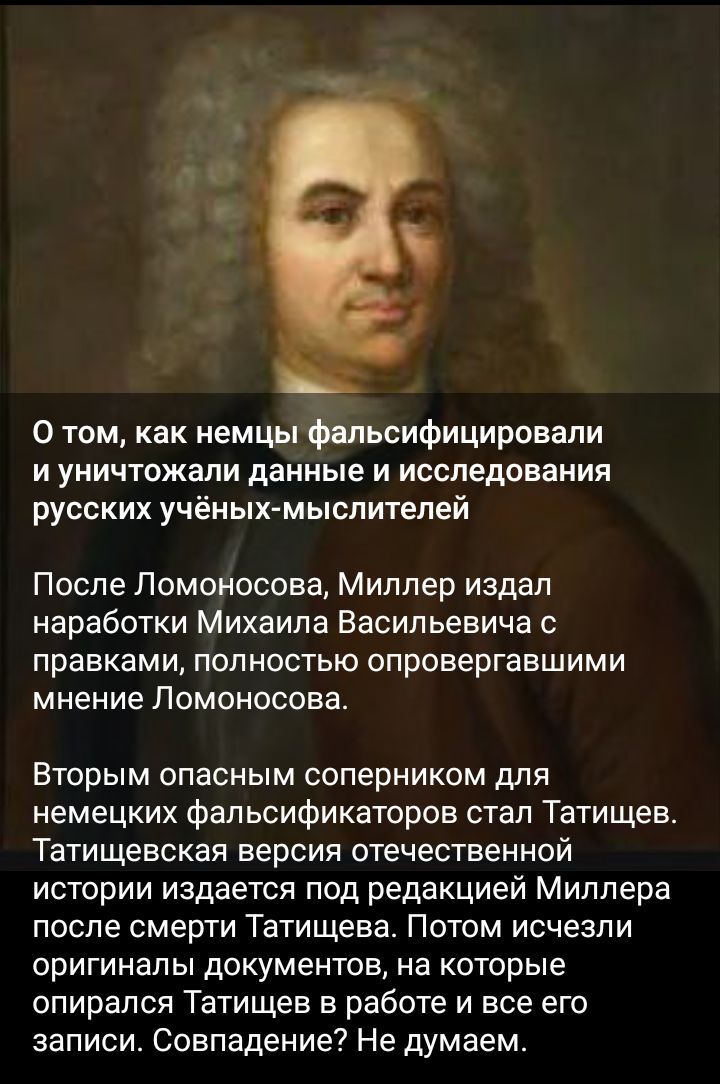 0 том как немцы фальсифицировали и уничтожали данные и исследования русских учёных мыслителей После Ломоносова Миллер издал наработки Михаила Васильевича с правками полностью опровергавшими мнение Ломоносова Вторым опасным соперником для немецких фальсификаторов стал Татищев Татищевская версия отечественной истории издается под редакцией Миллера после смерти Татищева Потом исчезли оригиналы докуме