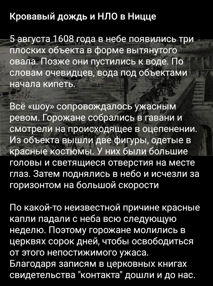 Кровавый дождь и НЛО в Ницце 5 августа 1608 года в небе появились три плоских объекта в Форме вытянутого овала Позже они пустились к воде По словам очевидцев вода под объектами начала кипеть Всё шоу сопровождалось ужасным ревом Горожане собрались В ГЕВЗНИ И СМОТРЕЛИ на ПРОИСХОДЯЩЭЕ В оцепенении Из объекта вышли две фигуры одетые в Красные КОСТЮМЫ У НИХ были большие ГОЛОВЫ И СВЕТЯЩИЕСЯ ОТВЕРСТИЯ на