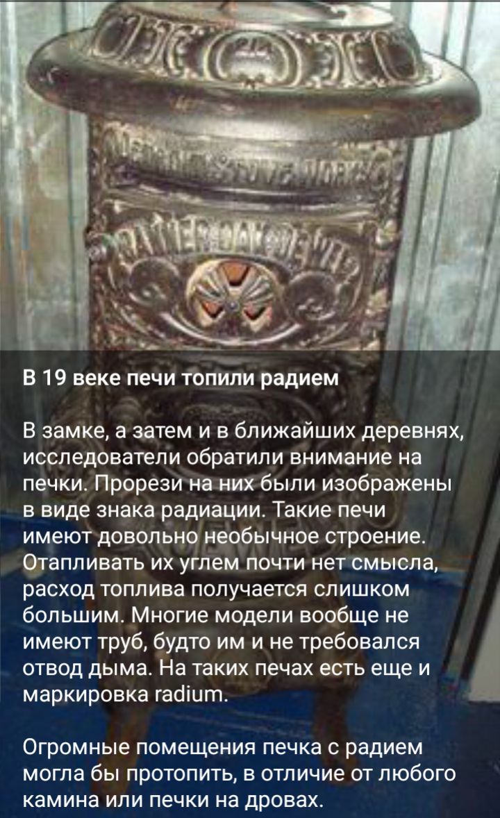 В 19 веке печи топили радием в замке а затем и в ближайших деревнях исследователи обратили внимание на печки Прореаи на них были изображены в виде знака радиации Такие печи имеют довольно необычное строение Отаппивать их углем почти нет смысла расход топлива получается слишком _ большим Многие модели вообще не имеют труб будто им и не требовался отвод дымат На таких печах есть еще и маркировка габ