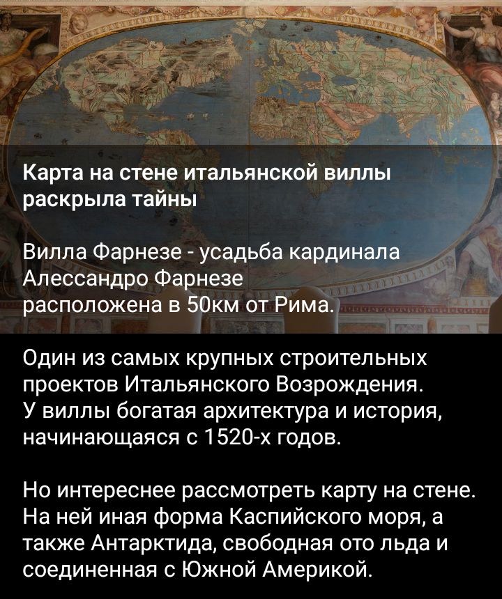 раскрыла тайны Вилла Фарнезе усадьба Алессандро Фа незе РВСПОПОЖЕНВ ВЭКМ отгима Один из самых крупных строительных проектов Итальянского Возрождения У виппы богатая архитектура и история начинающаяся 1520 х годов Но интереснее рассмотреть карту на стене На ней иная форма Каспийского моря а также Антарктида свободная от льда и соединенная с Южной Америкой