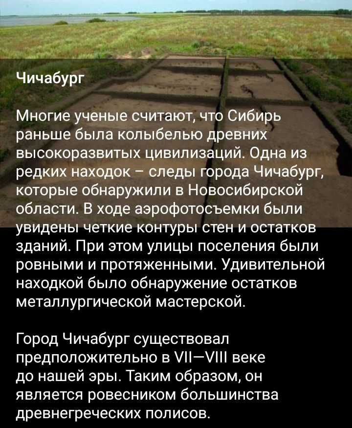 Чичабург Многие ученые считают что Сибирь раньше была колыбелью древних высокоразвитых цивилизаций Одна из редких находок следы города Чичабург которые обнаружили в Новосибирской области В ходе аэрофотосъемки были УЕИДЕНЫ четкие Контуры СТЭН И ОСТЗТКОБ зданий При этом улицы поселения были ровными и протяженными Удивительной находкой было обнаружение остатков металлургической мастерской Город Чичаб