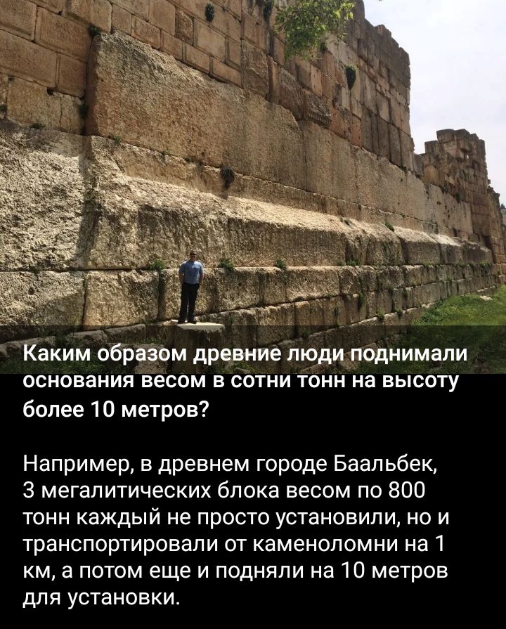 Каким образом древние люди поднимали основания весом в сотни тонн на высоту более 10 метров Например в древнем городе Баальбек 3 мегалитических блока весом по 800 тонн каждый не просто установили но и транспортировали от каменоломни на 1 км а потом еще и подняли на 10 метров для установки
