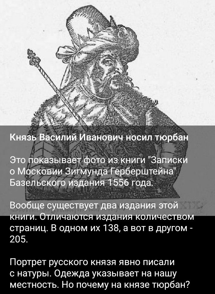 Князь Василий Иванович носил тюрбан Это показывает фото из книги Записки о Московии Зигмунда Герберштейна Базельского издания 1 556 года Вообще существует два издания этой книги Отличаются издания количеством страниц В одном их138а вот в другом 205 Портрет РУССКОГО КНЯЗЯ ЯЕНО ПИСЭПИ натуры Одежда указывает на нашу местность Но почему на князе тюрбан7