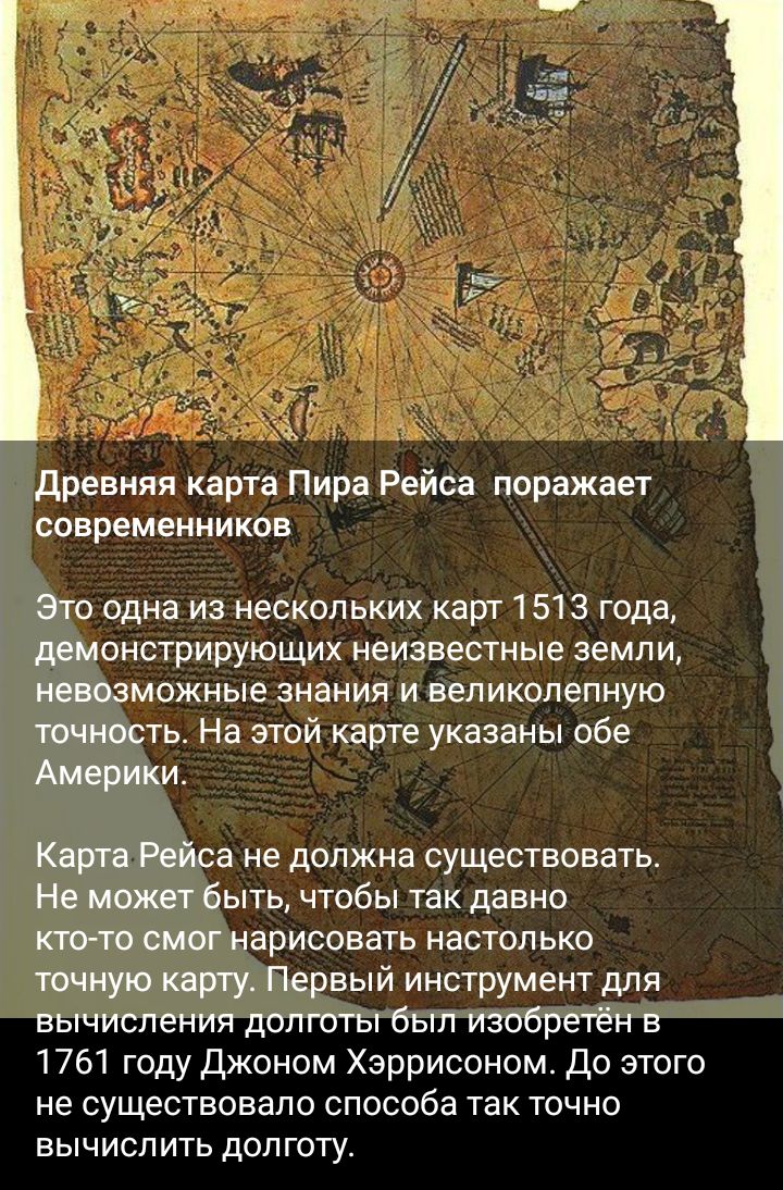 древняя карта Пира Рейса поражает современников Это одна из нескольких карт 1 513 года демонстрирующих неизвестные земли невозможные знания и великолепную точность На этой карте указаны обе АмерИКи Карта Рейса не должна существовать Не может быть чтобы так давно пото смог нарисовать настолько точную карту Первый инструмент для вычисления долготы был изобретён в 1761 году Джоном Харрисоном До этого