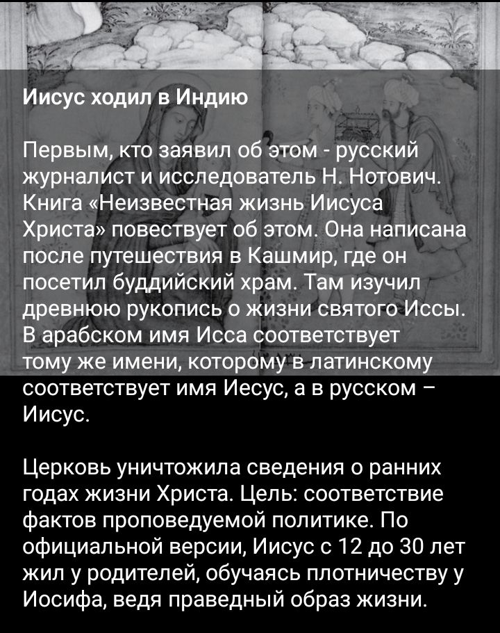 Иисус ходил в Индию Первым кто заявил об этом русский журналист и исследователь Н Нотович Книга Неизвестная жизнь Иисуса Христа повествует об этом Она написана после путешествия в Кашмир где он посетил буддийский храм Там изучил древнюю рукопись о жизни святого Иссьь в арабском имя Исса соответствует тому же имени которому в латинскому соответствует имя Иесус а в русском И исус Церковь уничтожила 