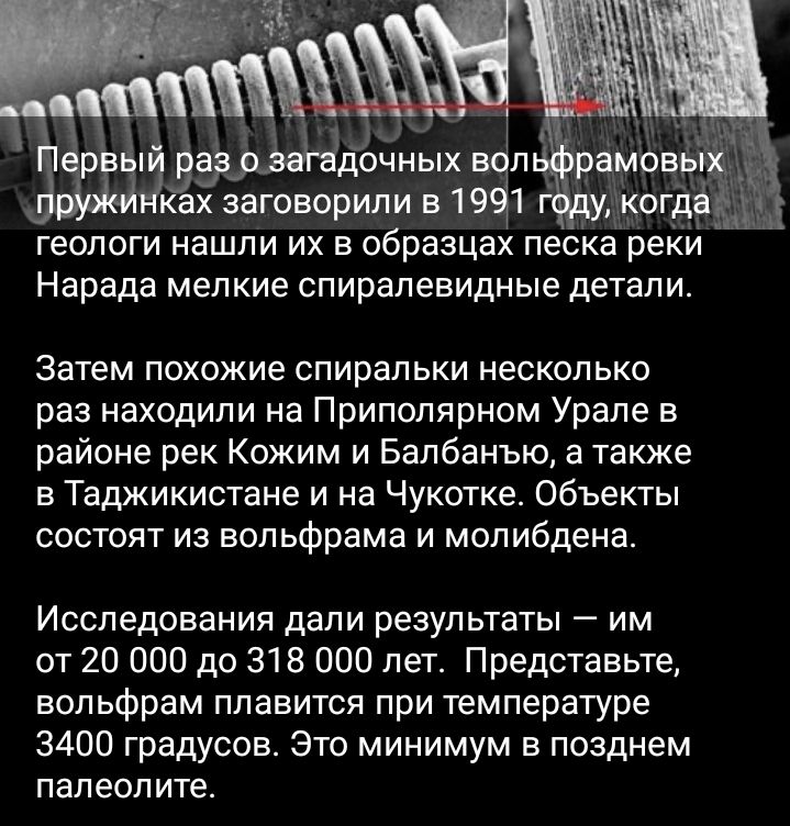 геологи нашли их в образцах песка реки Нарада мелкие спиралевидные детали Затем похожие спиральки несколько раз находили на Приполярном Урале в районе рек Кожим и Балбанъю а также в Таджикистане и на Чукотке Объекты состоят из вольфрама и молибдена Исследования дали результаты им от 20 000 до 318 000 лет Представьте вольфрам плавится при температуре 3400 градуссв Этс минимум в позднем палеолите
