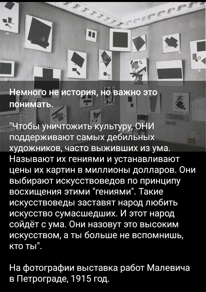 поддерживают самых де ип ьных художников часто выживших из ума Называют их гениями и устанавливают цены ИХ КарТИН В МИЛЛИОНЫ долларов ОНИ выбирают искусствоведов по принципу восхищения этими гениями Такие искусствоведы заставят народ любить искусство сумасшедших И этот народ сойдёт ума Они назовут это высоким искусством а ты больше не вспомнишь кто ты На фотографии выставка работ Малевича в Петрог