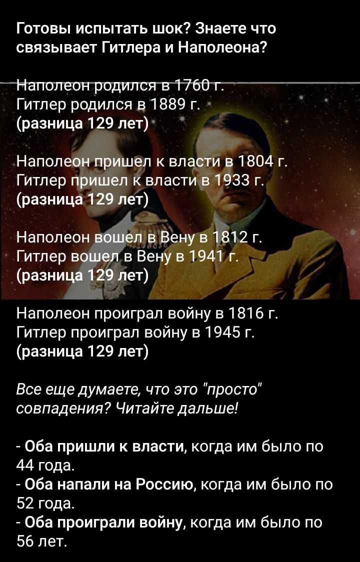 Готовы испытать шок Знаете что связывает Гитлера и Наполеона Гитлер родился в 1889 г разница 1 9 пет Напол _ к вл 1804 г Гитлер власт 3 г разни Наполео Гитлер в_ _разни Наполеон проиграп войну в 1816 г Гитлер проиграл войну в1945 г разница 129 лет Все еще думаете что это просто совпадения Читайте дальше Оба пришли к власти когда им было по 44 года Оба напали на Россию когда им было по 52 года Оба 