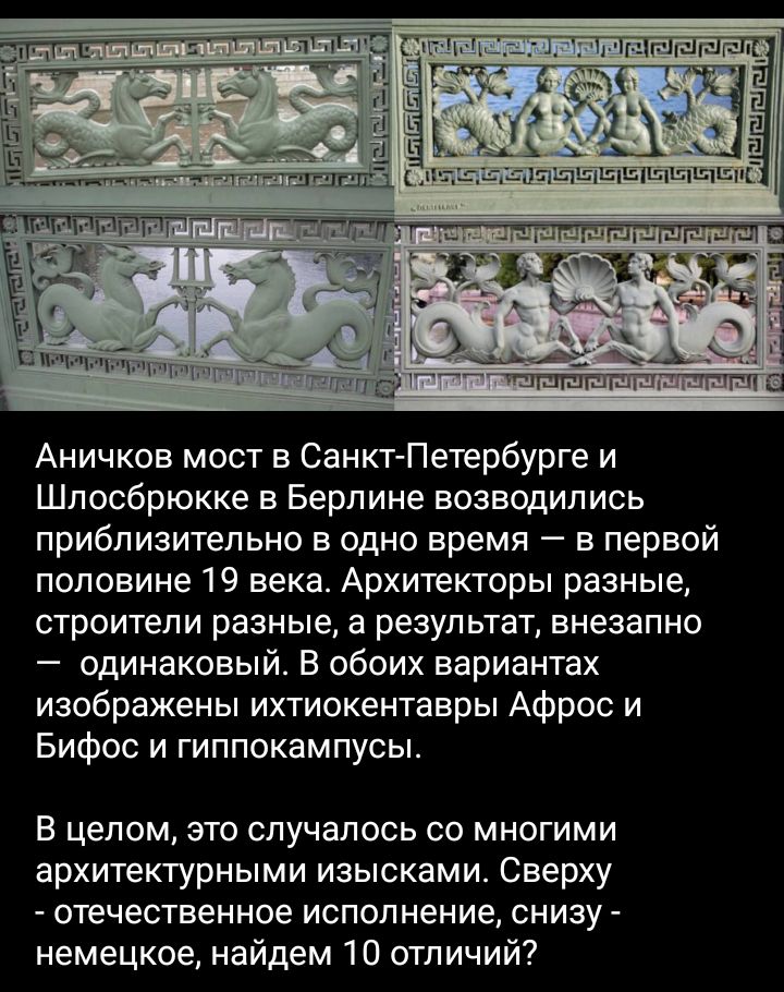 Аничков мост в Санкт Петербурге и Шпосбрюкке в Берлине возводились приблизительно в одно время в первой половине 19 века Архитекторы разные строители разные а результат внезапно одинаковый В обоих вариантах изображены ихтиокентавры Афрос и Бифос и гиппокампусы В целом это случалось со многими архитектурными изысками Сверху отечественное исполнение снизу немецкое найдем 10 отличий
