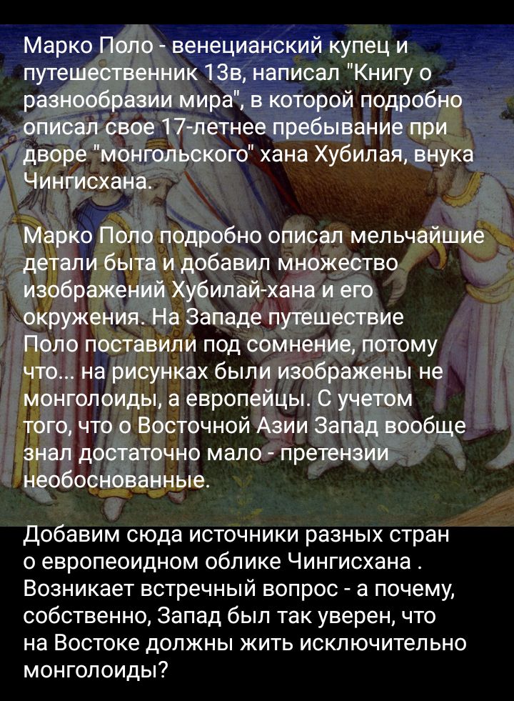Марко Поло венецианский купец и путешественник 133 Написал Книгу разнообразии мира в которой подробно опция свое 17 петнее пребывание при дворе монгольского хана Хубилая внука_ _Чинплсхана Марко Поло подробно описал мельчайшие али быта и добавил множество изображений Хубипай хана и его окружения На западе путешествие Поло поставили под сомнение потому что на рисунках были изображены не Монголоиды 