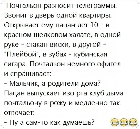 Почтальон разносит телеграммы Звонит в дверь одной квартиры Открывает ему пацан лет 10 в красном шелковом халате в одной руке стакан виски в друтой Плейбой в зубах кубинская сигара Почтальон немного офигел и спрашивает Мальчик а родители дома Пацан выпускает изо рта клуб дыма почтальону в рожу и медленно так отвечает _ Ну а самето как думаешь7