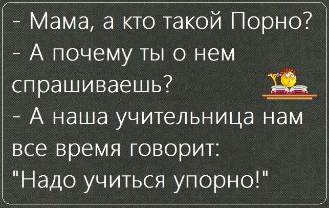 Мама а кто такой Порно А почему ты о нем спрашиваешь _ А наша учительница нам все время говорит Надо учиться упорно