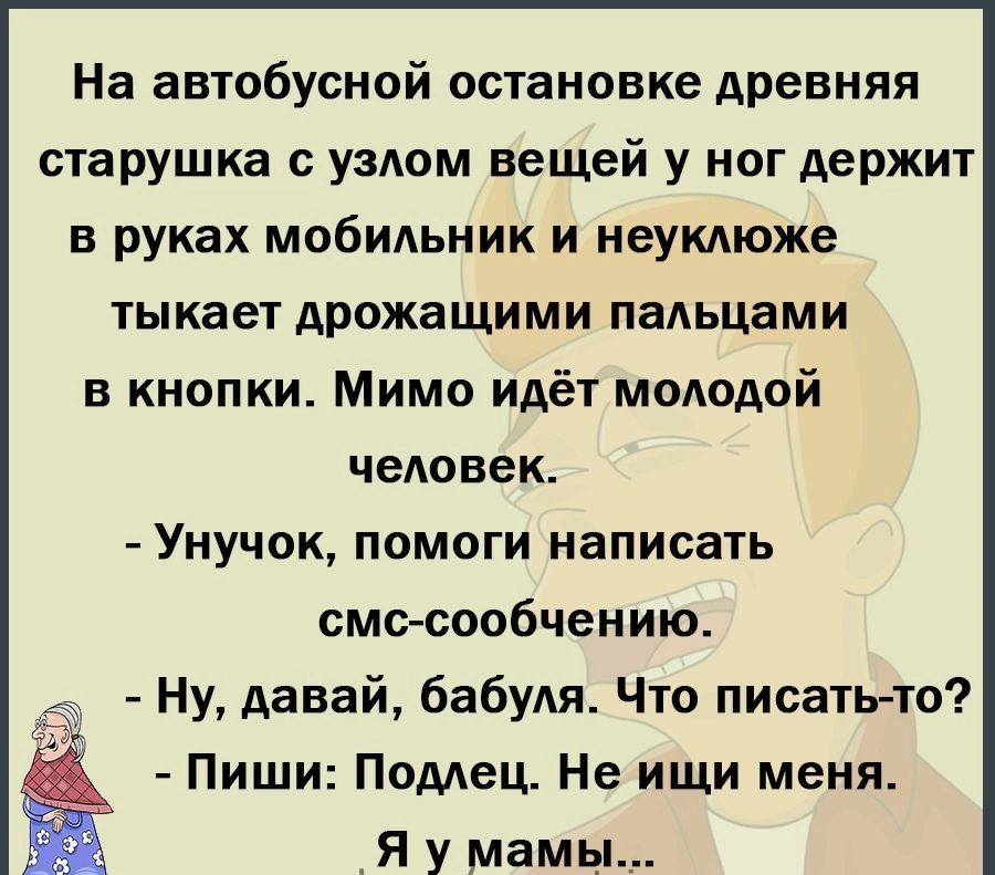 На автобусной остановке древняя старушка узАом вещей у ног держит в руках мобильник и неукдюже тыкает дрожащими пальцами 5 кнопки Мимо идёт мододой человек УНУЧ0К ПОМОГИ НЗПИОЗТЬ смс сообщению Ну давай бабуля Что писать то Пиши Подлец Не ищи меня Я у мамь _