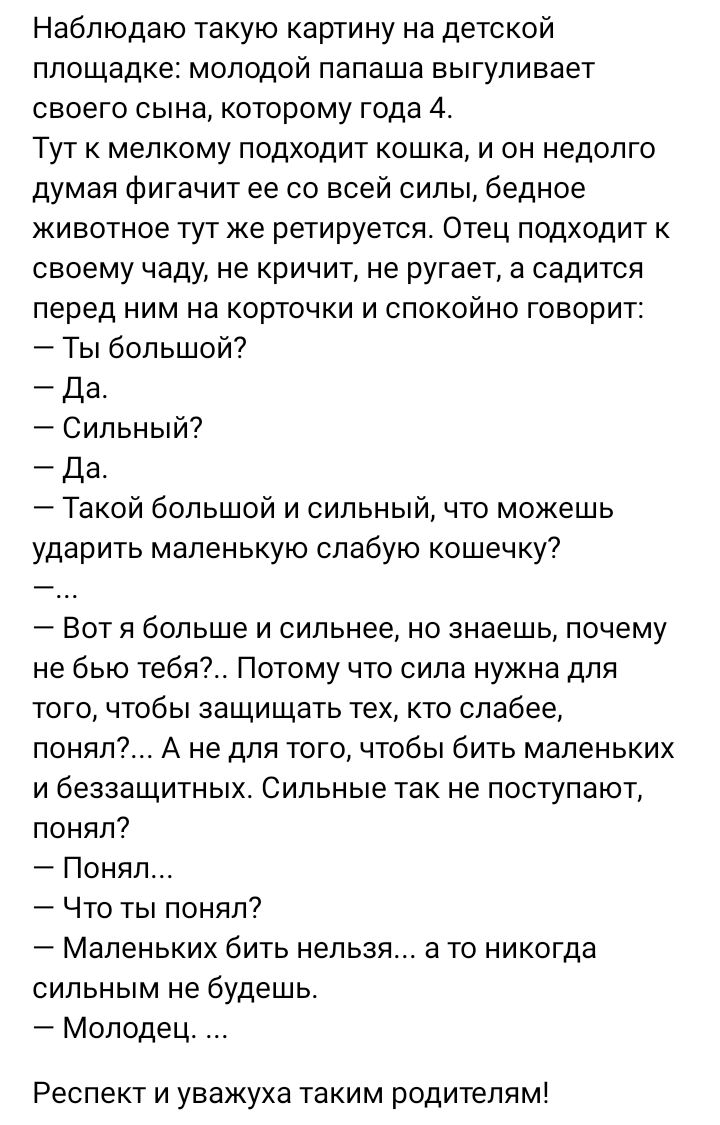 Наблюдаю такую картину на детской площадке молодой папаша вьпгупивает своего сына которому года 4 Тут к мелкому подходит кошка и он недолго думая Фигачит ее со всей силы бедное животное тут же ретируется Отец подходит к своему чаду не кричит не ругает а садится перед ним на корточки и спокойно говорит Ть большой да Сильный да Такой большой и сильный что можешь ударить маленькую слабую кошечку Вот 