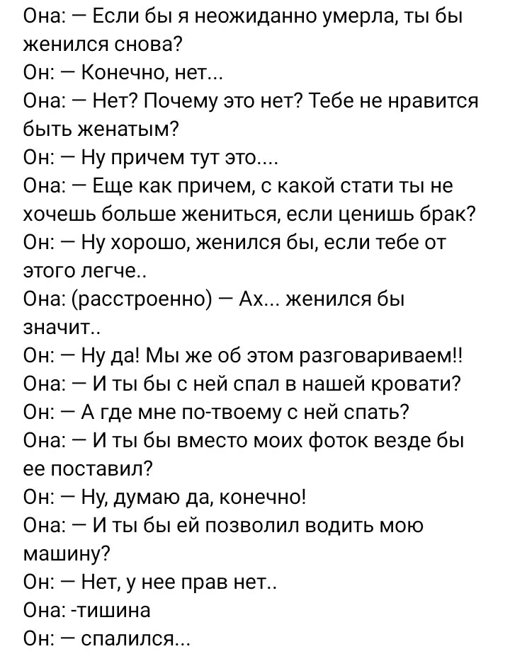 Она Если бы я неожиданно умерла ты бы женился снова Он Конечно нет Он Нет Почему это нет Тебе не нравится быть женатым Он Ну причем тут это Она Еще как причем с какой стати ты не хочешь больше жениться если ценишь брак Он Ну хорошо женился бы если тебе от этого легче Она расстроенно Ах женился бы значит Он Ну да Мы же об этом разговариваем Она И ты бы с ней спал в нашей кровати Он А где мне по тво