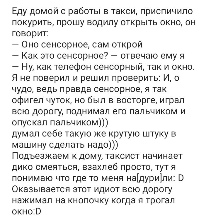 Еду домой с работы в такси приспичило покурить прошу водипу открыть окно он говорит Оно сенсорное сам открой Как это сенсорное отвечаю ему я 7 Ну как телефон сенсорный так и окно Я не поверил и решил проверить И о чудо ведь правда сенсорное я так офигел чуток но был в восторге играл всю дорогу поднимал его пальчиком и опускал пальчиком думал себе такую же крутую штуку в маш ину сделать надо Подъез