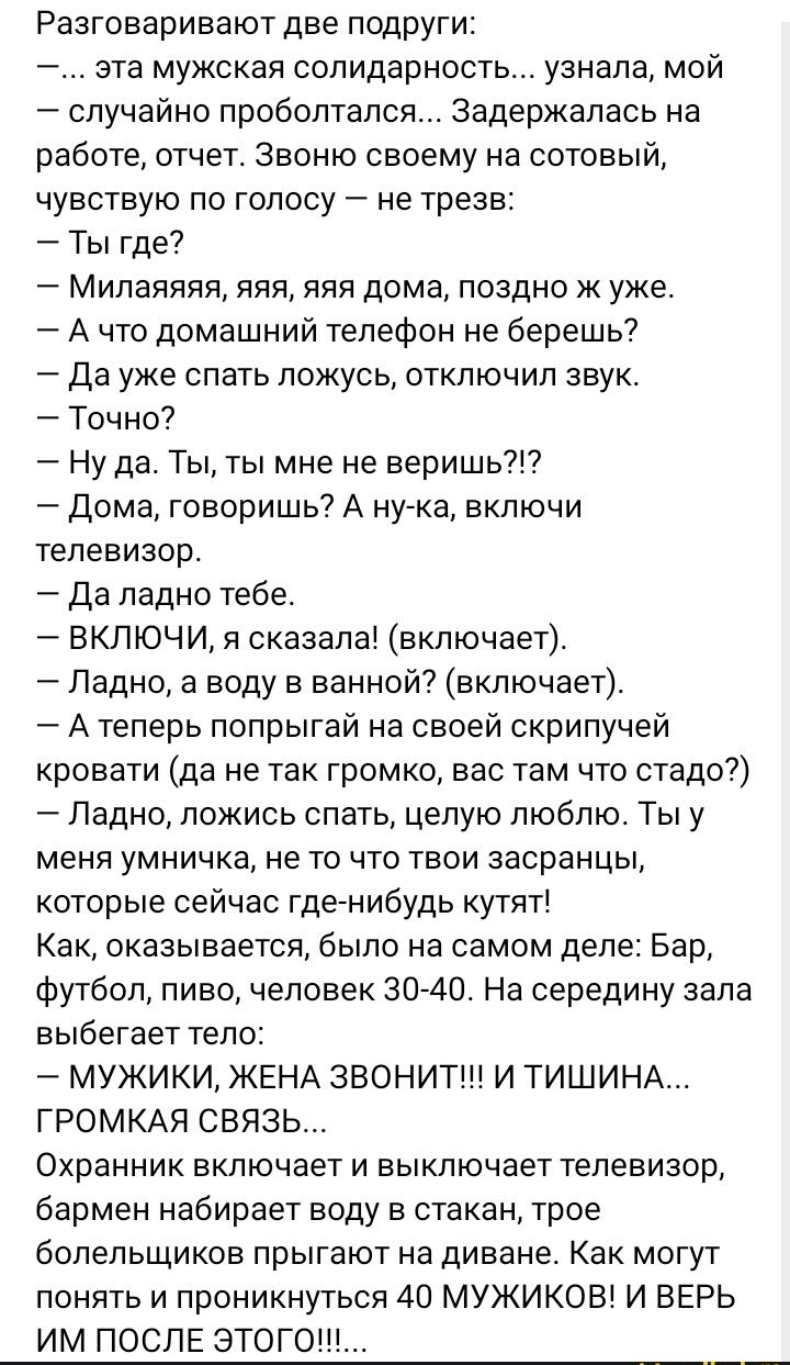 Разговаривают две подруги 7 эта мужская солидарность узнала мой 7 случайно проболтался задержалась на работе отчет звоню своему на сотовый чувствую по голосу не трезв Ты где7 Милаяяяя яяя яяя дома поздно к уже 7 А что домашний телефон не берешь Да уже спать ложусь отключил звук Точно Ну да Тыты мне не веришь дома говоришь А нугка включи телевизор да ладно тебе ВКЛЮЧИ я сказала включает _ Ладно а в