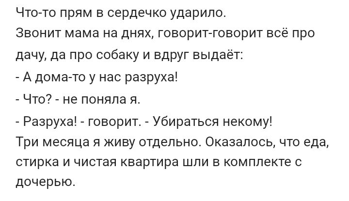 Что то прям в сердечко ударило Звонит мама на днях говорит говорит всё про дачу да про собаку и вдруг выдает А дома то у нас разруха _ Что _ не поняла я Рааруха говорит убираться некому Три месяца и живу отдельно Оказалось что еда стирка и чистая квартира шли в комплекте с дочерью