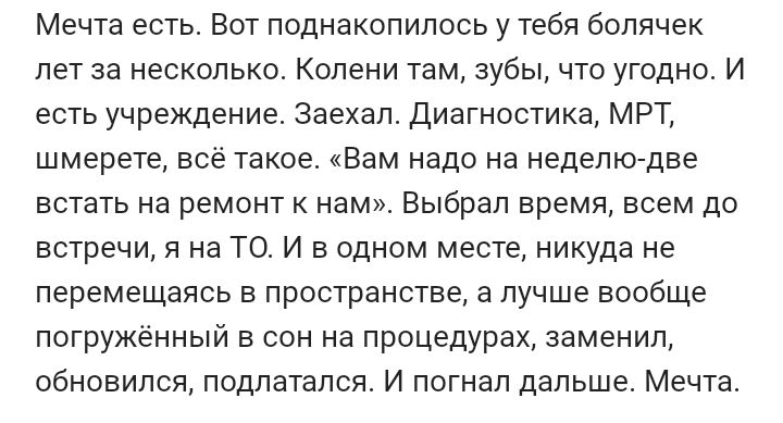 Мечта есть Вот поднакопилось у тебя болячек лет за несколько Колени там зубы что угодно И есть учреждение заехал диагностика мрт шмерете всё такое Вам надо на неделю две встать на ремонт нам Выбрал время всем до встречи 91 на ТО и в одном месте никуда не перемещаясь в пространстве а лучше вообще погружённый в сон на процедурах заменил обновился подлатался И погнал дальше Мечта