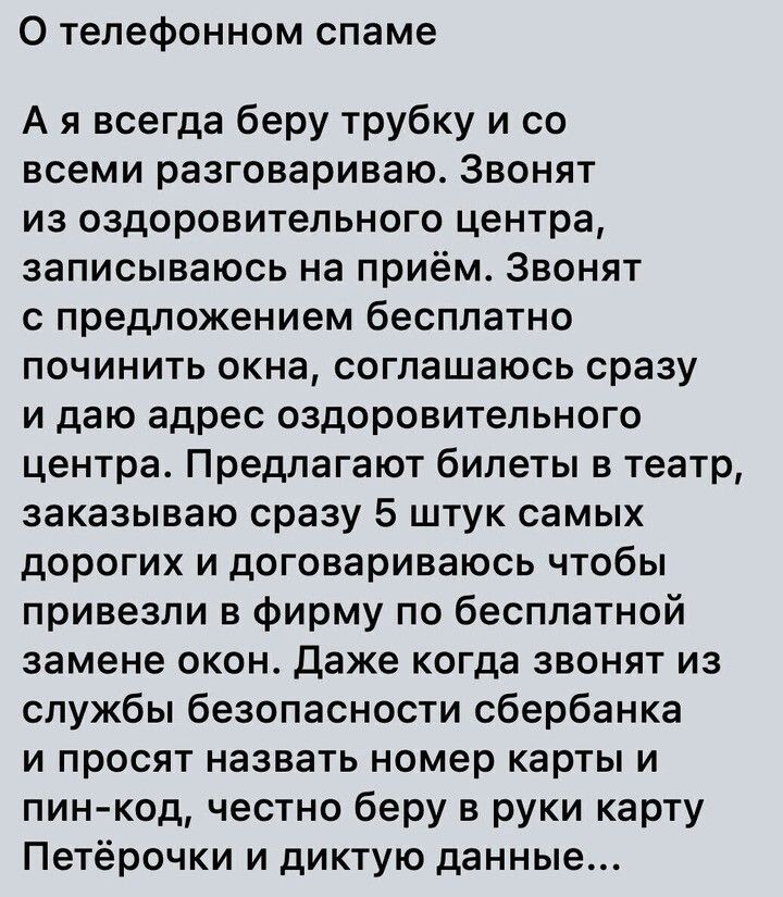 О телефонном спаме А я всегда беру трубку и со всеми разговариваю Звонят ИЗ оздоровительного ЦЕНТРЕ записываюсь на приём ЗВОНЯТ с предложением бесплатно починить окна соглашаюсь сразу и даю адрес оздоровительного центра Предлагают билеты в театр заказываю сразу 5 штук самых дорогих И договариваюсь ЧТОБЫ привезли в фирму по бесплатной замене окон даже когда звонят из службы безопасности сбербанка И