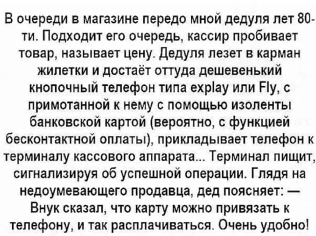 В очереди в магазине передо мной дедуля лет 80 ти Подходит его очередь кассир пробивает товар называет цену дедуля лезет в карман жилетки и достаёт оттуда дешевенький кнопочный телефон типа ехріау или Ну с примотанной нему с помощью изоленты банковской картой вероятно функцией бесконтактной оплаты прикладывает телефон к терминалу кассового аппарата Терминал пищит сигнализируя об успешной операции 