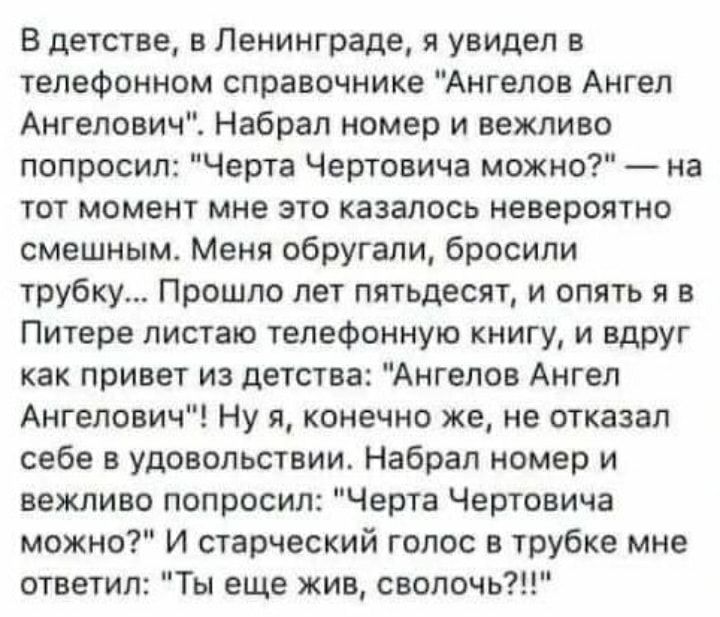 В детстве в Ленинграде я увидел в телефонном справочнике Ангелов Ангел Ангелович Набрал номер и вежливо попросил Черта Чертовича можно на тот момент мне это казалось невероятно смешным Меня обругали бросили трубку Прошло лет пятьдесят и опять я в Питере листаю телефонную книгу и вдруг как привет из детства Ангелов Ангел Ангелович Ну я конечно же не отказал себе в удовольствии Набрал номер и вежлив