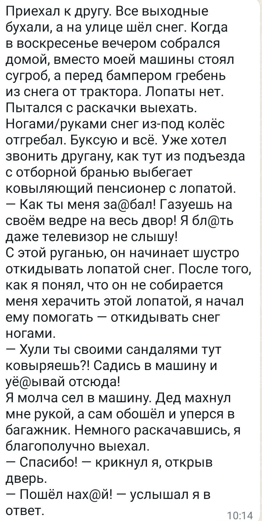 Приехал к другу Все выходные бухали а на улице шёл снег Когда в воскресенье вечером собрался домой вместо моей машины стоял сугроб а перед бампером гребень из снега от трактора Лопаты нет Пытался С раскачки выехать Ногамируками снег из под колёс отгребап Буксую и всё Уже хотел ЗВОНИТЬ другану как ТУТ ИЗ подъезда с отборной бранью выбегает ковыпяющий пенсионер с лопатой Как ты меня забап Газуешь на