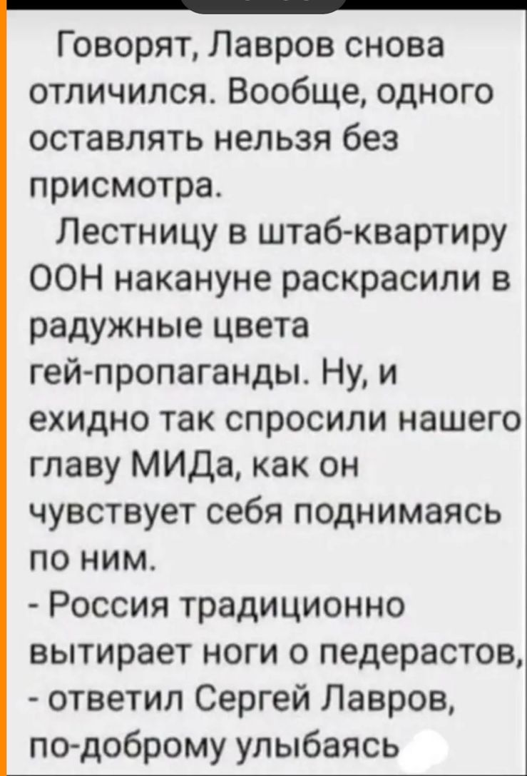 Г оворят Лавров снова отличился Вообще одного оставлять нельзя без присмотра Лестницу в штаб квартиру ООН накануне раскрасили в радужные цвета гей пропаганды Ну и ехидно так спросили нашего главу МИДа как он чувствует себя поднимаясь по ним Россия традиционно вытирает ноги 0 педерастов ответил Сергей Лавров подоброму улыбаясь