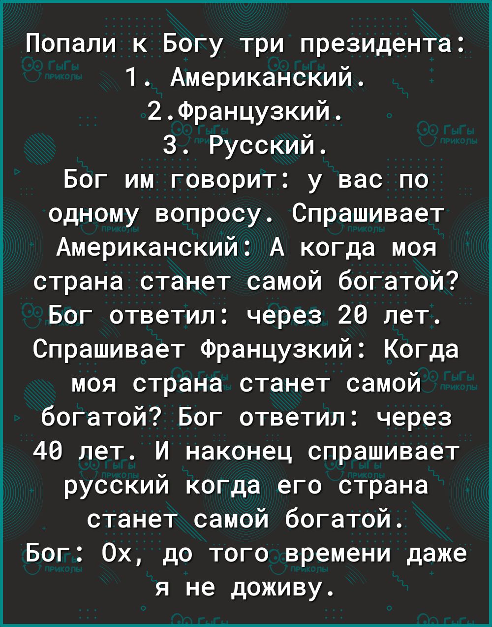 Попали к Богу три президента 1 Американский 2Францу3кий 3 Русский Бог им говорит у вас по одному вопросу Спрашивает Американский А когда моя страна станет самой богатой Бог ответил через 28 лет Спрашивает Французкий Когда моя страна станет самой богатой Бог ответил через 49 лет И наконец спрашивает русский когда его страна станет самой богатой Бог 0х до того времени даже я не доживу