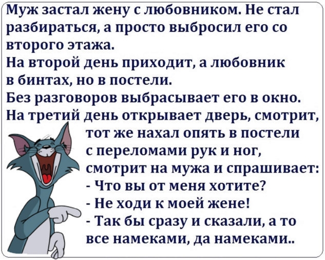 Муж застал жену Е ліобовииком Не Ета разбираться а просто выбросил его со второго этажа На второй день приходит а любовник в бинтах но в постели Без разговоров выбрасывает его в окно На третий день открывает дверь смотрит тот же нахал опять в постели переломами рук и ног смотрит на мужа и спрашивает Что вы от меня хотите Не ходи к моей жене Так бы сразу и сказали а то все намеками да намеками